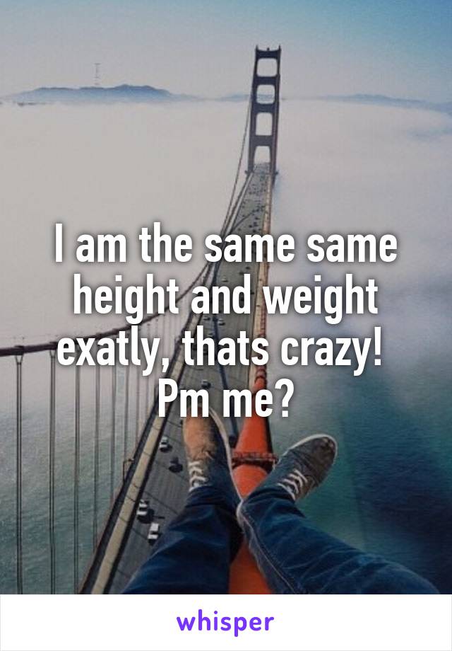 I am the same same height and weight exatly, thats crazy! 
Pm me?