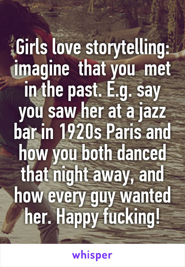 Girls love storytelling: imagine  that you  met in the past. E.g. say you saw her at a jazz bar in 1920s Paris and how you both danced that night away, and how every guy wanted her. Happy fucking!