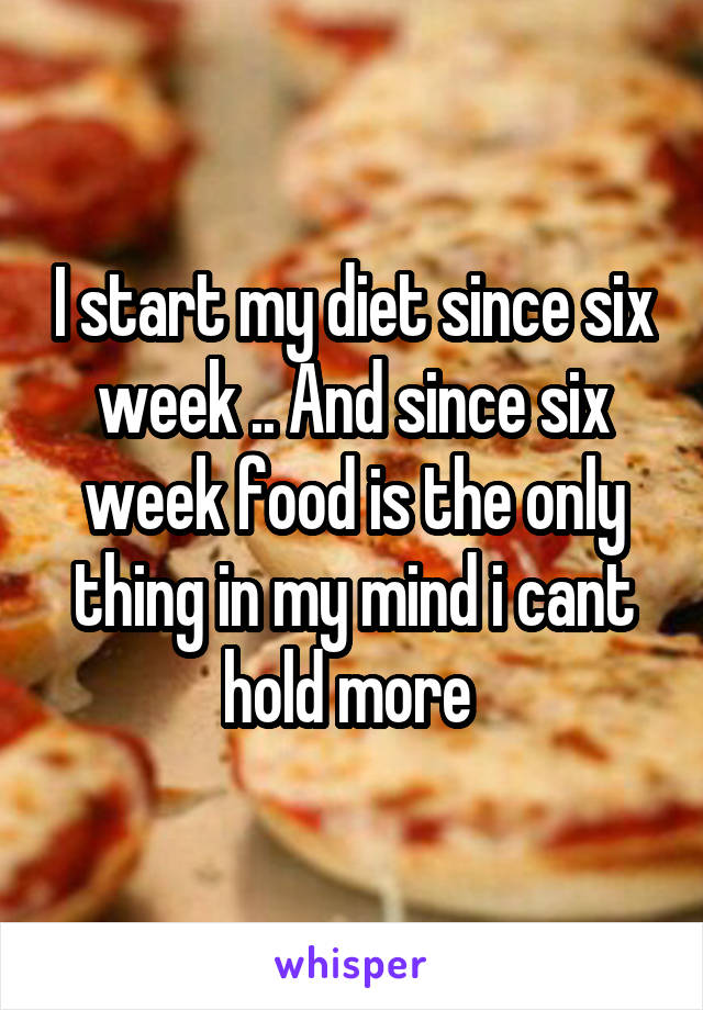 I start my diet since six week .. And since six week food is the only thing in my mind i cant hold more 