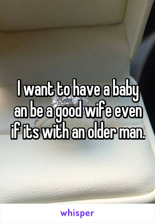 I want to have a baby an be a good wife even if its with an older man.