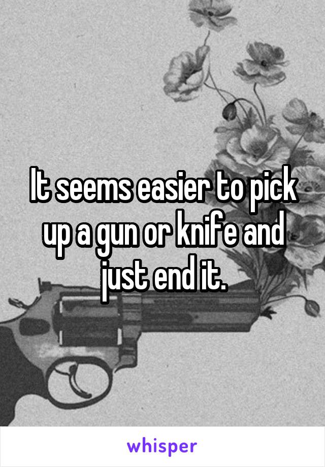 It seems easier to pick up a gun or knife and just end it.