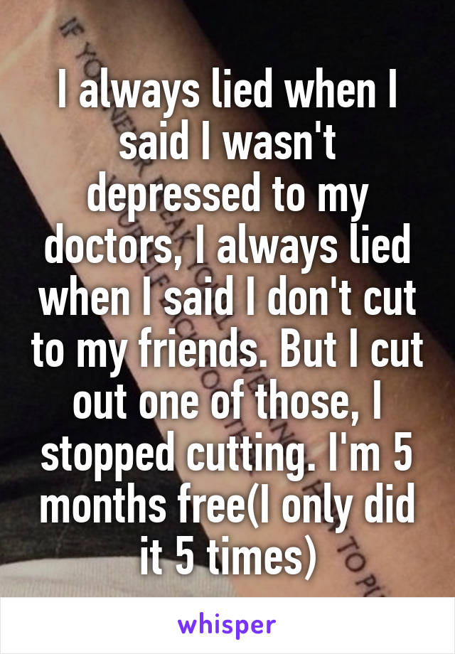 I always lied when I said I wasn't depressed to my doctors, I always lied when I said I don't cut to my friends. But I cut out one of those, I stopped cutting. I'm 5 months free(I only did it 5 times)