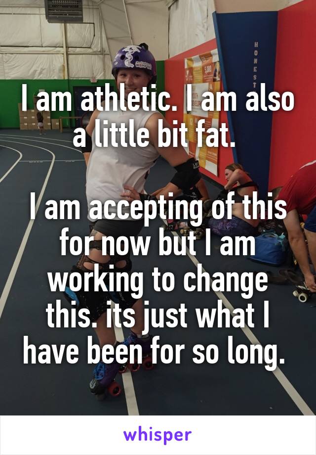 I am athletic. I am also a little bit fat. 

I am accepting of this for now but I am working to change this. its just what I have been for so long. 