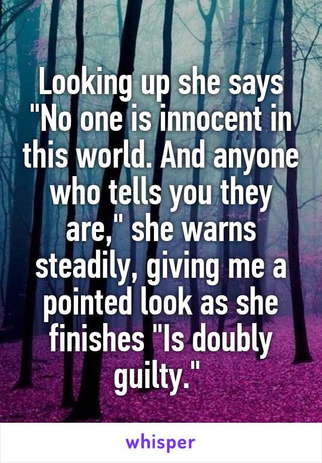 Looking up she says "No one is innocent in this world. And anyone who tells you they are," she warns steadily, giving me a pointed look as she finishes "Is doubly guilty." 