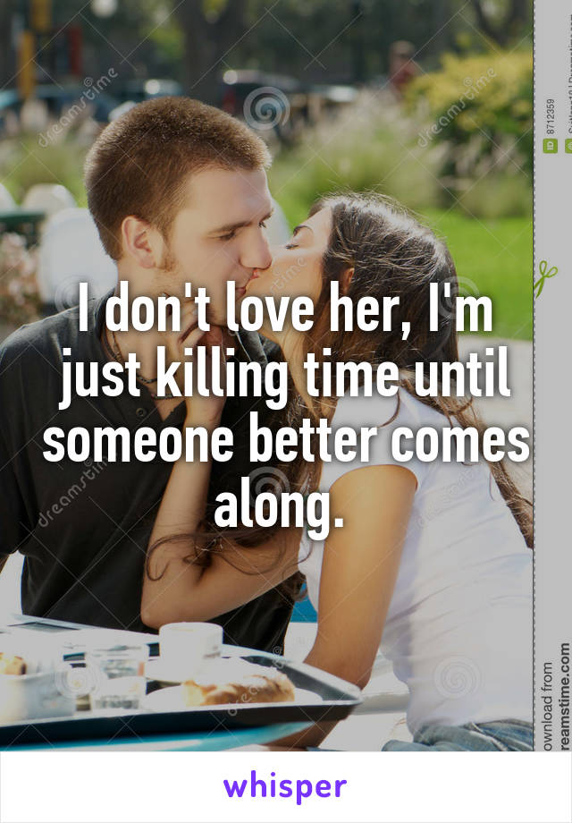 I don't love her, I'm just killing time until someone better comes along. 