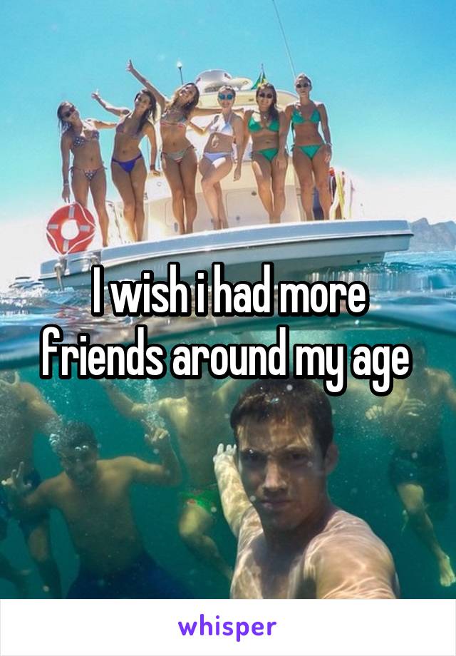 I wish i had more friends around my age 