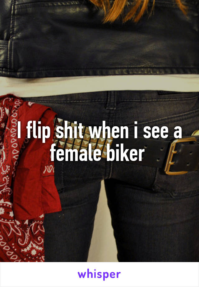 I flip shit when i see a female biker 