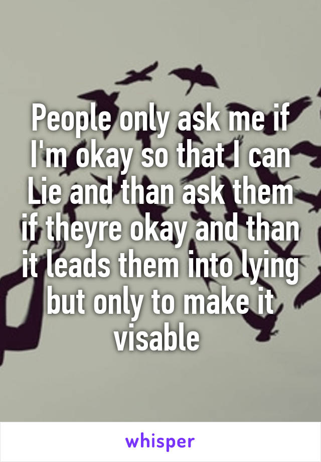 People only ask me if I'm okay so that I can Lie and than ask them if theyre okay and than it leads them into lying but only to make it visable 