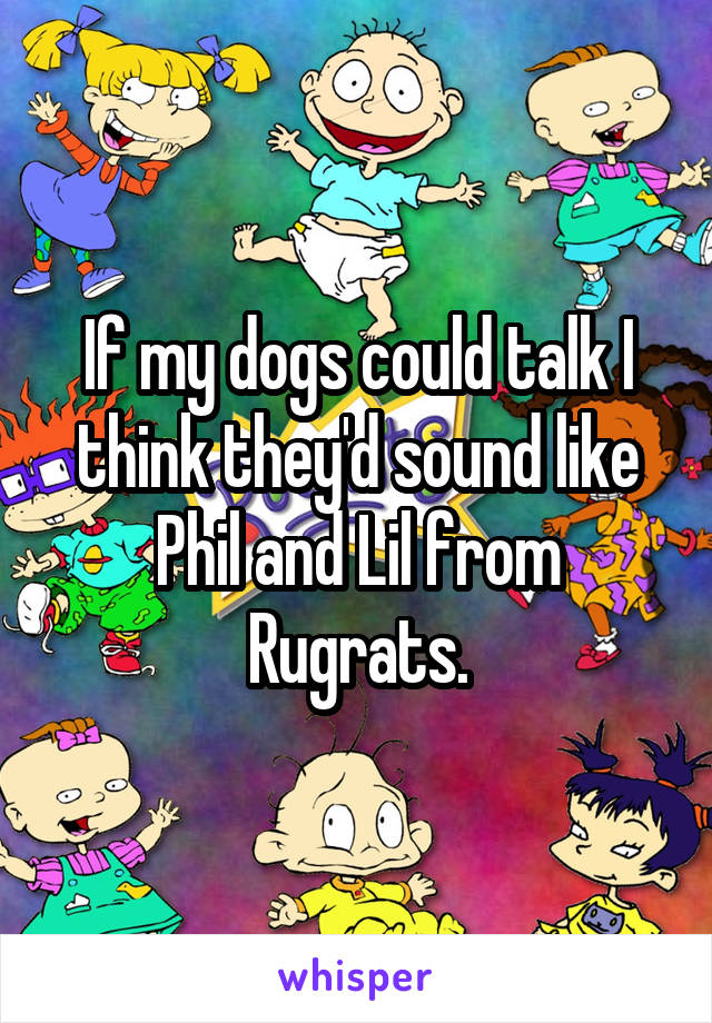 If my dogs could talk I think they'd sound like Phil and Lil from Rugrats.