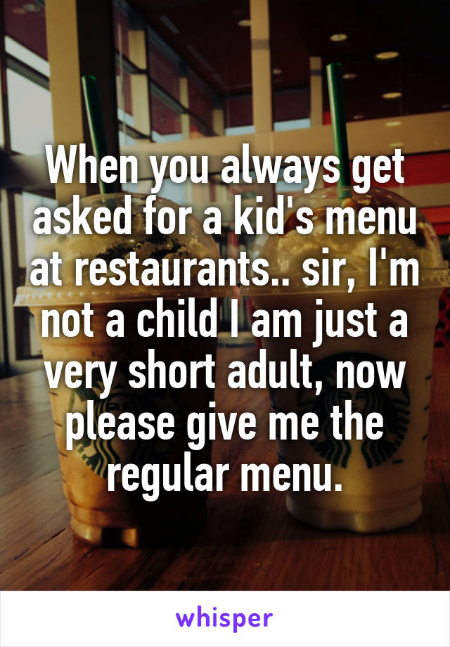 When you always get asked for a kid's menu at restaurants.. sir, I'm not a child I am just a very short adult, now please give me the regular menu.