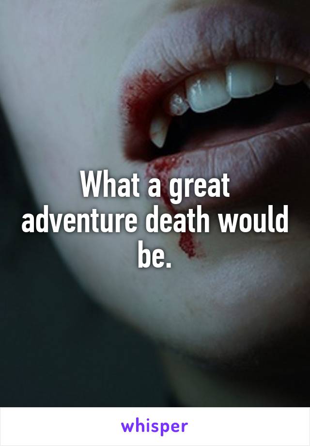 What a great adventure death would be.