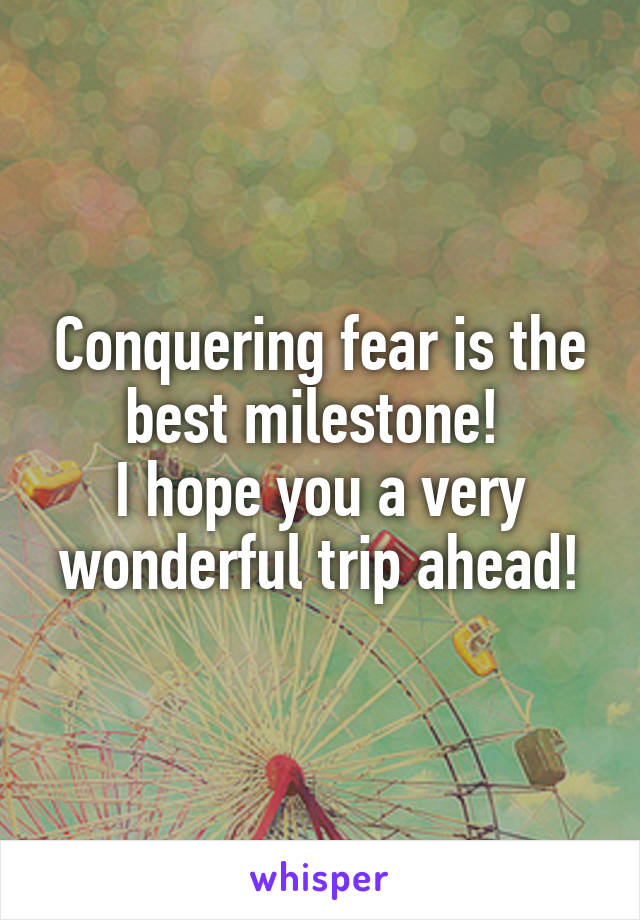 Conquering fear is the best milestone! 
I hope you a very wonderful trip ahead!