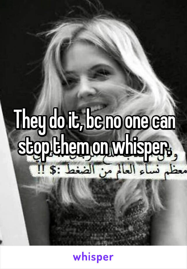 They do it, bc no one can stop them on whisper.