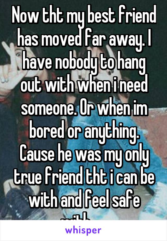 Now tht my best friend has moved far away. I have nobody to hang out with when i need someone. Or when im bored or anything. Cause he was my only true friend tht i can be with and feel safe with......