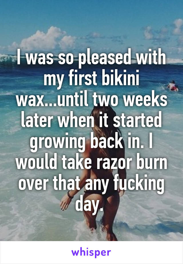 I was so pleased with my first bikini wax...until two weeks later when it started growing back in. I would take razor burn over that any fucking day. 