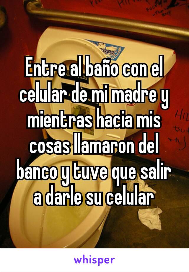 Entre al baño con el celular de mi madre y mientras hacia mis cosas llamaron del banco y tuve que salir a darle su celular