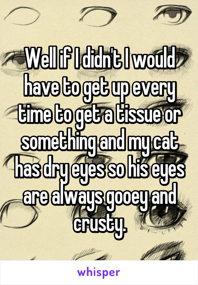 Well if I didn't I would have to get up every time to get a tissue or something and my cat has dry eyes so his eyes are always gooey and crusty.