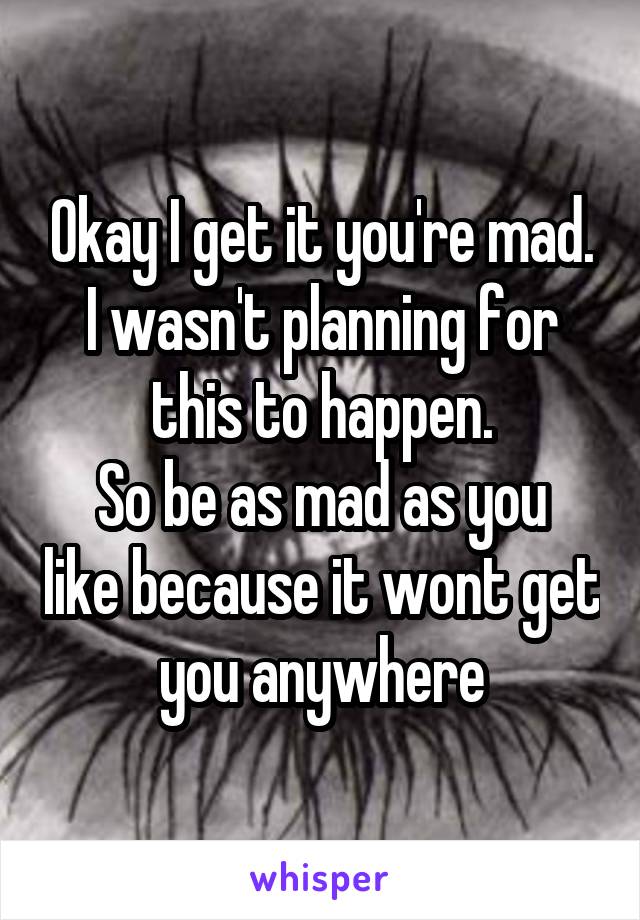 Okay I get it you're mad. I wasn't planning for this to happen.
So be as mad as you like because it wont get you anywhere