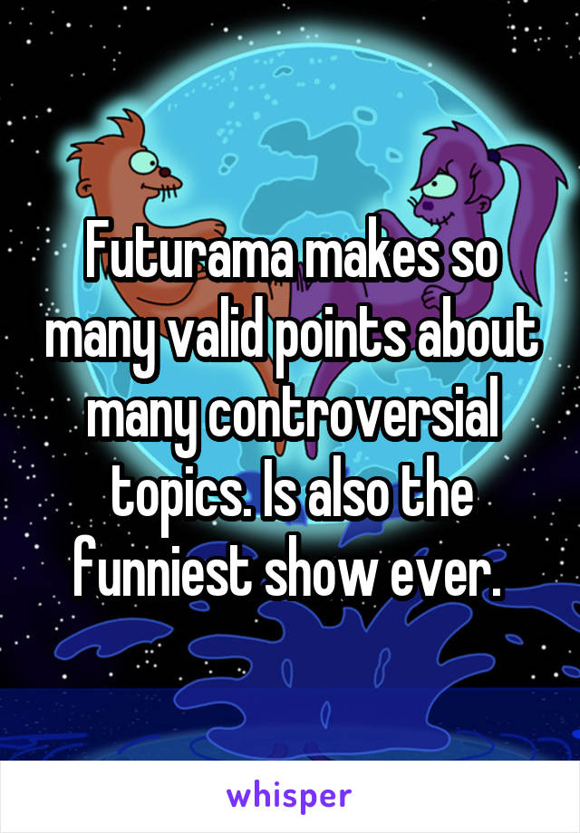 Futurama makes so many valid points about many controversial topics. Is also the funniest show ever. 