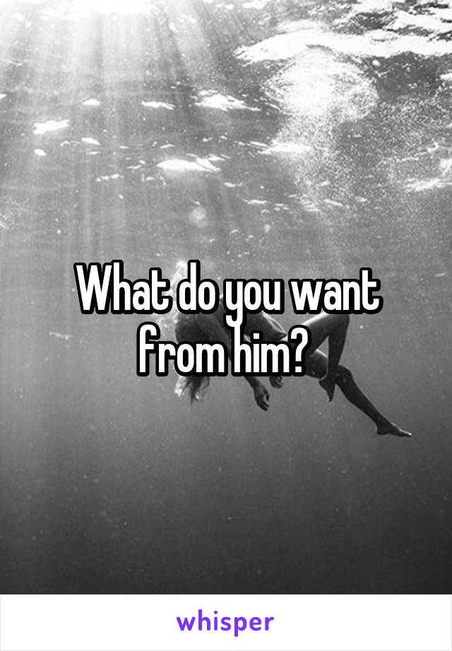 What do you want from him? 