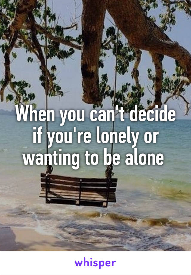 When you can't decide if you're lonely or wanting to be alone 