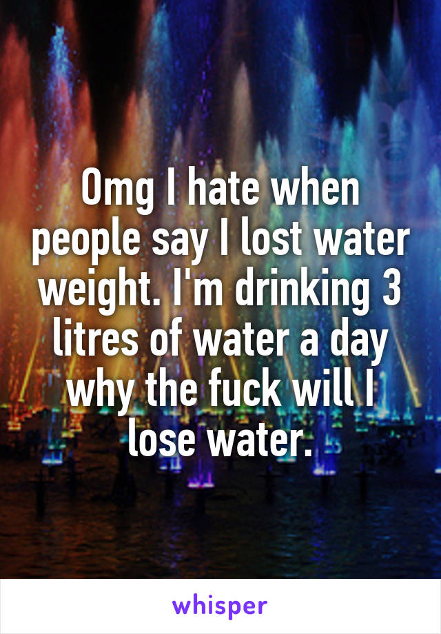 Omg I hate when people say I lost water weight. I'm drinking 3 litres of water a day why the fuck will I lose water.