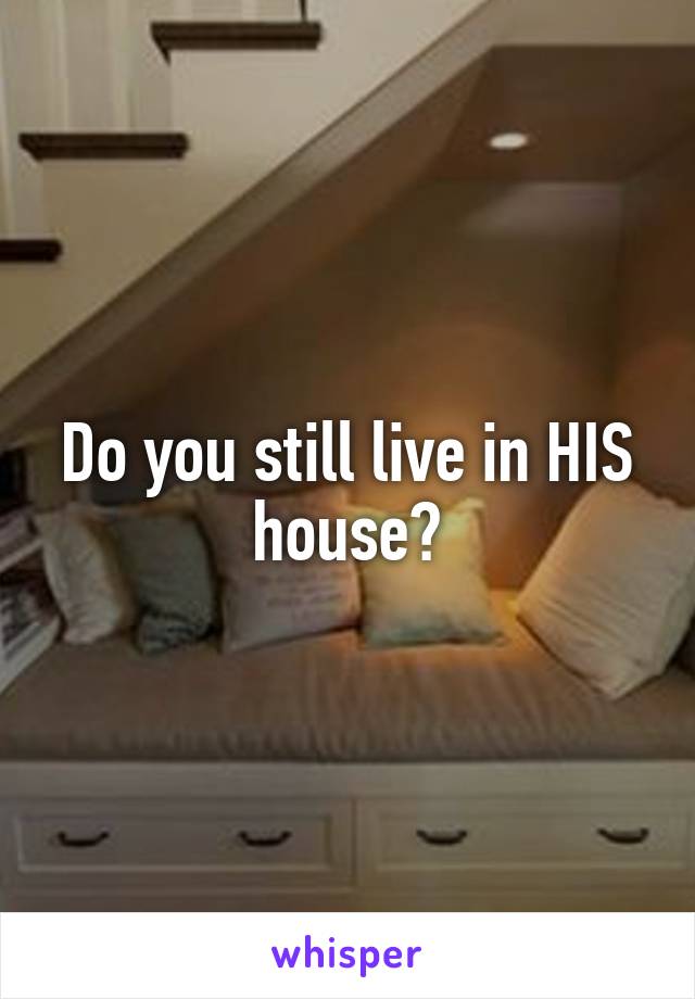 Do you still live in HIS house?