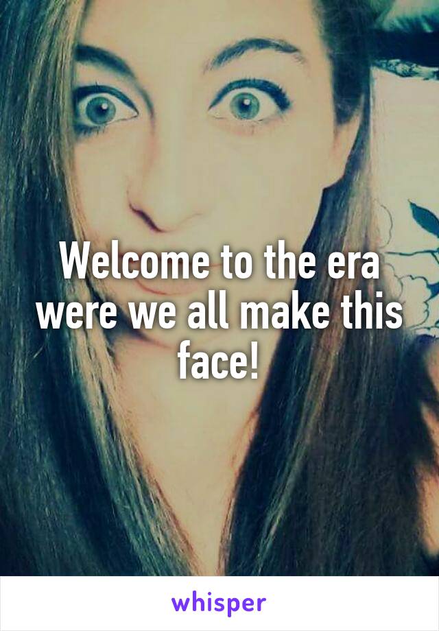 Welcome to the era were we all make this face!