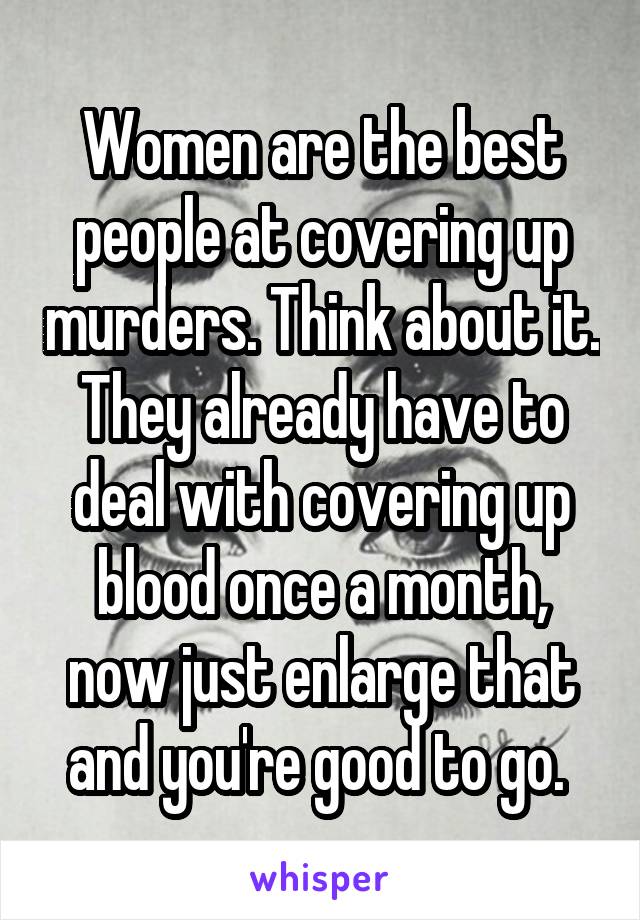 Women are the best people at covering up murders. Think about it. They already have to deal with covering up blood once a month, now just enlarge that and you're good to go. 