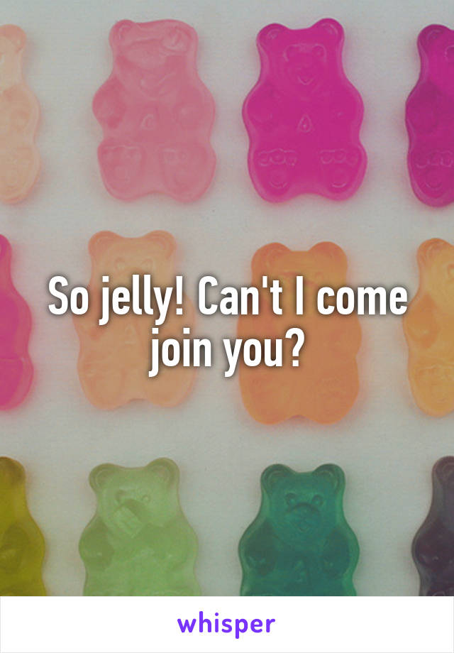 So jelly! Can't I come join you?