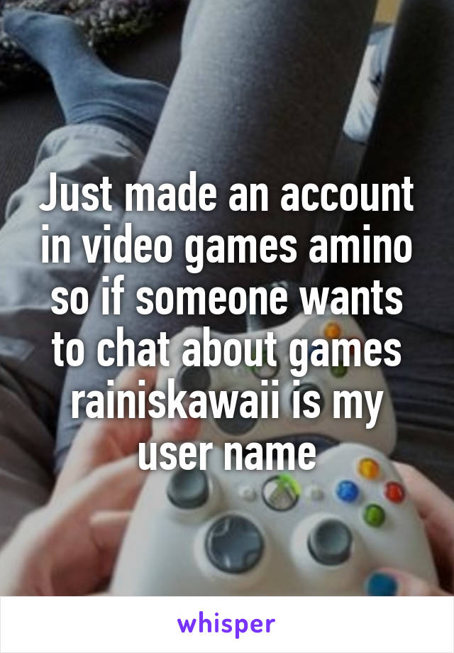 Just made an account in video games amino so if someone wants to chat about games
rainiskawaii is my user name