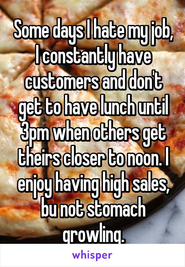 Some days I hate my job, I constantly have customers and don't get to have lunch until 3pm when others get theirs closer to noon. I enjoy having high sales, bu not stomach growling.