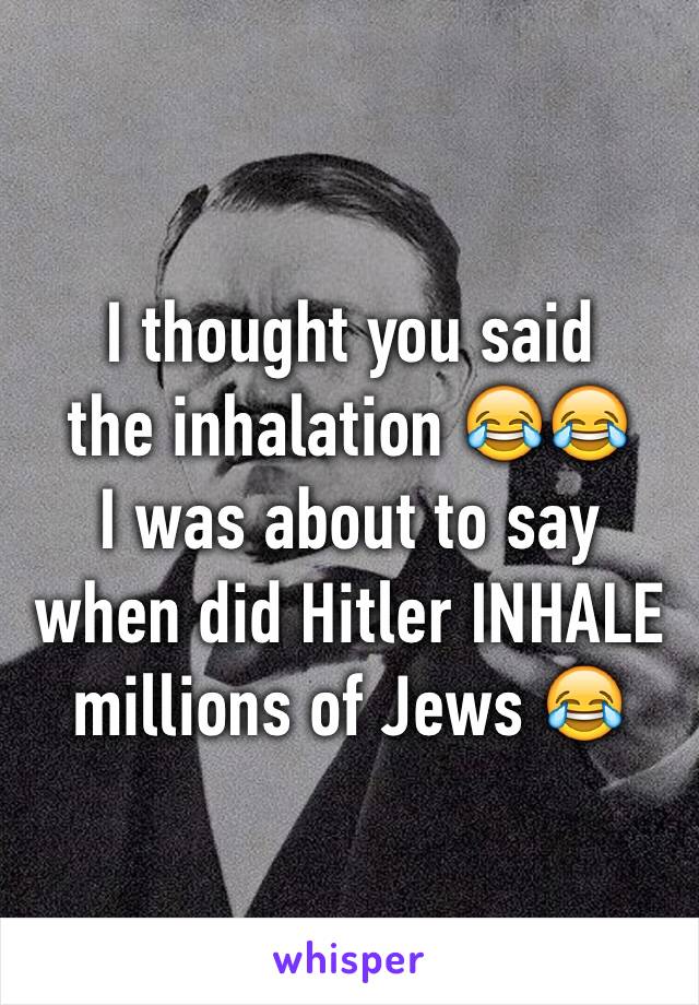 I thought you said 
the inhalation 😂😂
I was about to say when did Hitler INHALE millions of Jews 😂