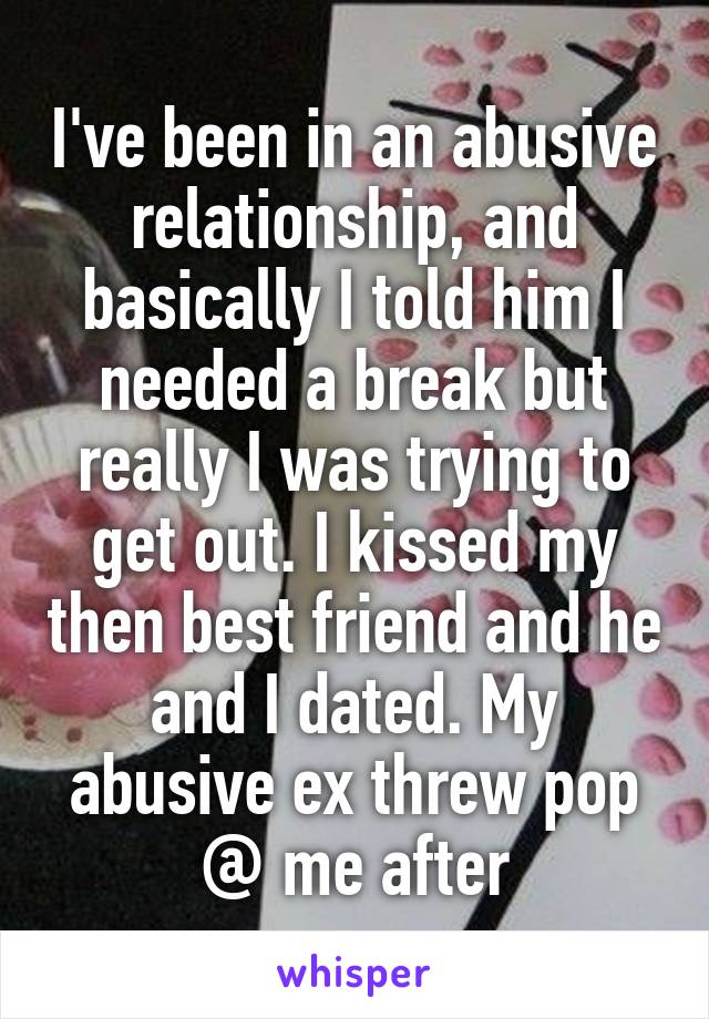 I've been in an abusive relationship, and basically I told him I needed a break but really I was trying to get out. I kissed my then best friend and he and I dated. My abusive ex threw pop @ me after