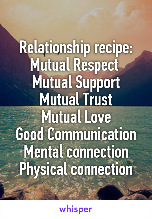 Relationship recipe:
Mutual Respect 
Mutual Support
Mutual Trust
Mutual Love
Good Communication
Mental connection
Physical connection