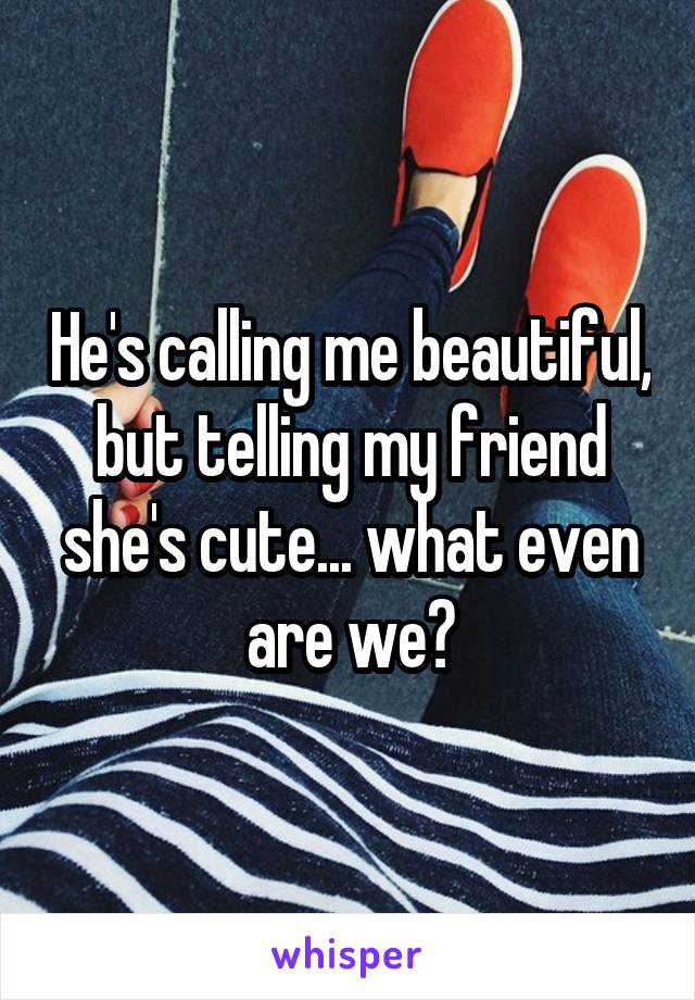 He's calling me beautiful, but telling my friend she's cute... what even are we?