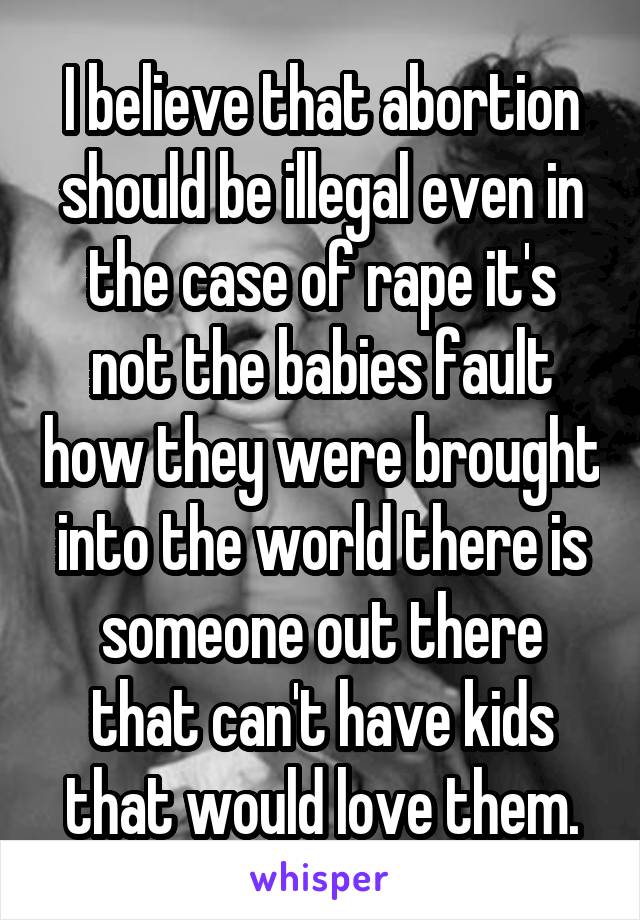 I believe that abortion should be illegal even in the case of rape it's not the babies fault how they were brought into the world there is someone out there that can't have kids that would love them.