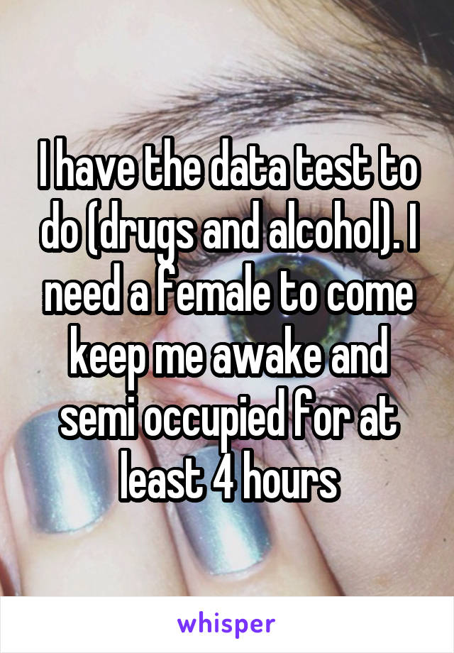 I have the data test to do (drugs and alcohol). I need a female to come keep me awake and semi occupied for at least 4 hours