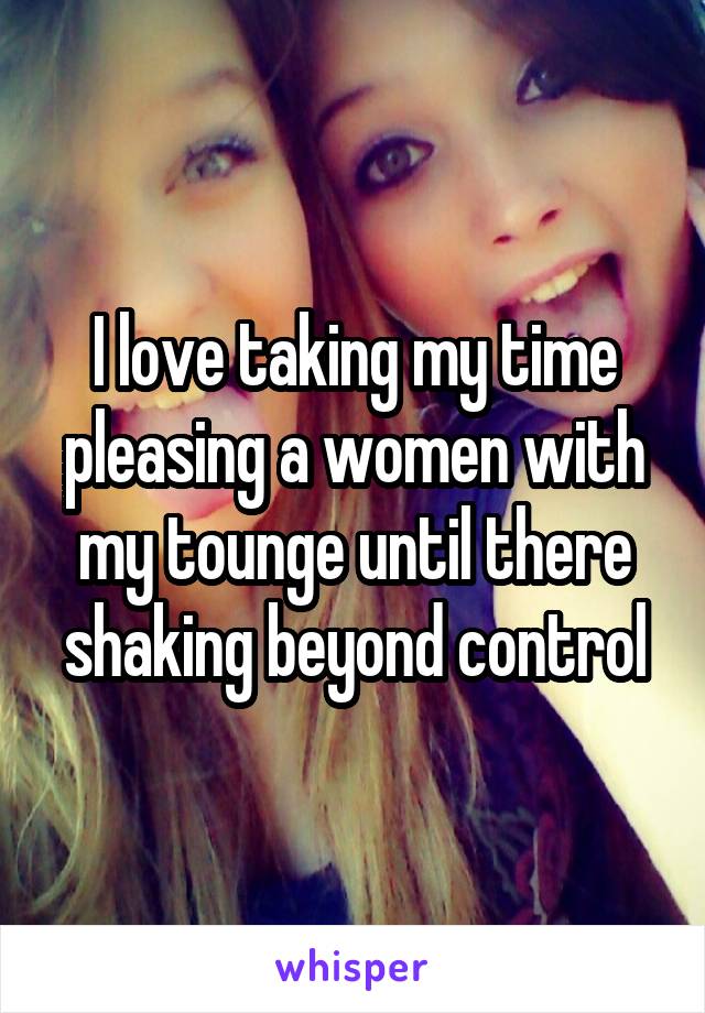 I love taking my time pleasing a women with my tounge until there shaking beyond control