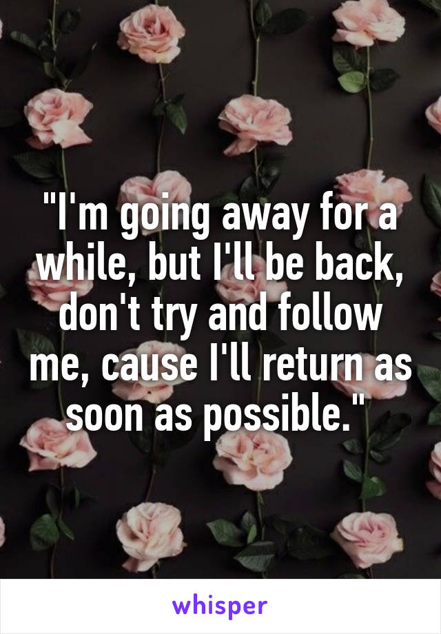 "I'm going away for a while, but I'll be back, don't try and follow me, cause I'll return as soon as possible." 