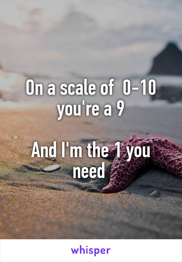 On a scale of  0-10 you're a 9

And I'm the 1 you need 