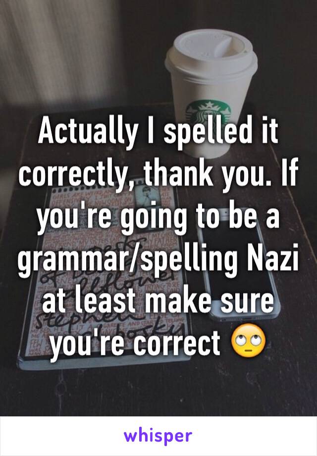 Actually I spelled it correctly, thank you. If you're going to be a grammar/spelling Nazi at least make sure you're correct 🙄