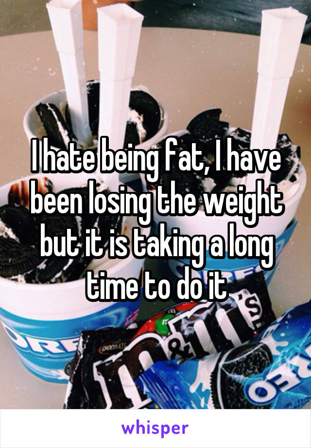 I hate being fat, I have been losing the weight but it is taking a long time to do it