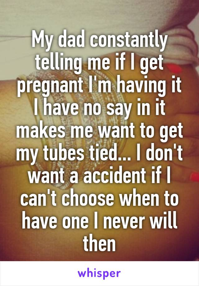 My dad constantly telling me if I get pregnant I'm having it I have no say in it makes me want to get my tubes tied... I don't want a accident if I can't choose when to have one I never will then