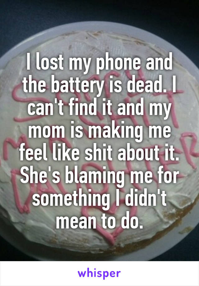 I lost my phone and the battery is dead. I can't find it and my mom is making me feel like shit about it. She's blaming me for something I didn't mean to do.