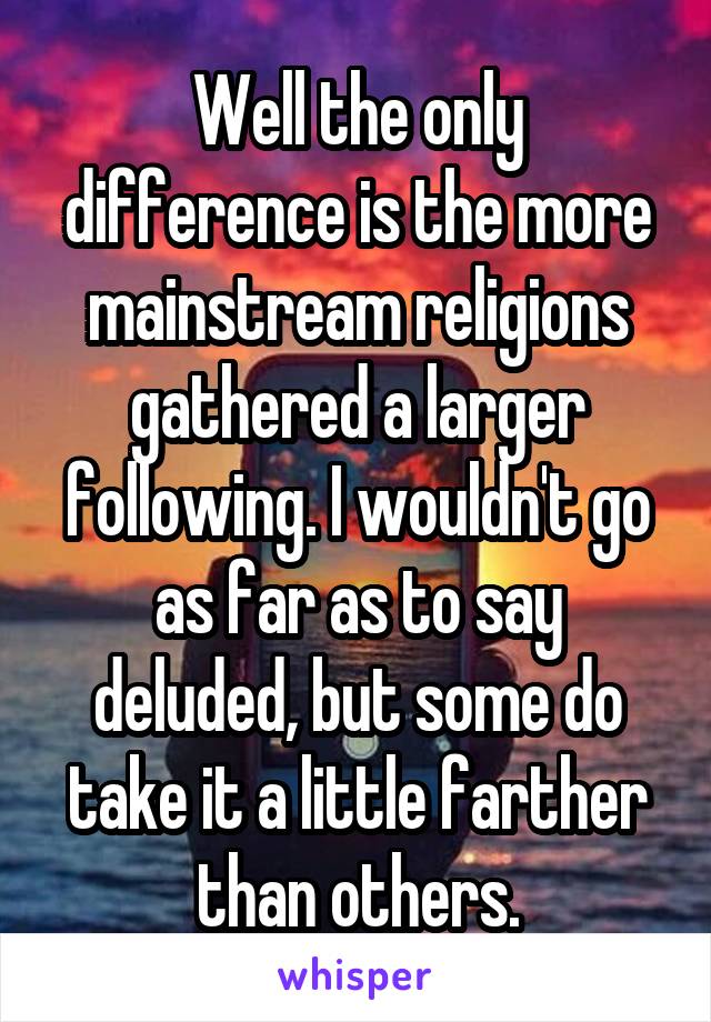 Well the only difference is the more mainstream religions gathered a larger following. I wouldn't go as far as to say deluded, but some do take it a little farther than others.