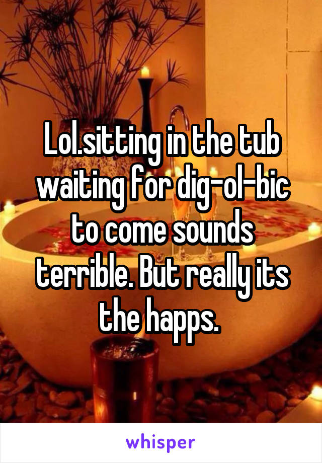 Lol.sitting in the tub waiting for dig-ol-bic to come sounds terrible. But really its the happs. 