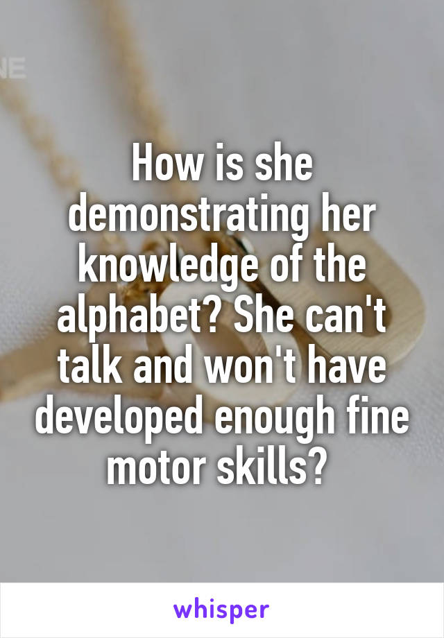 How is she demonstrating her knowledge of the alphabet? She can't talk and won't have developed enough fine motor skills? 