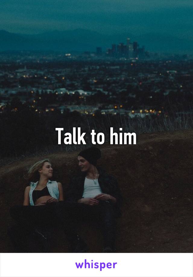 Talk to him