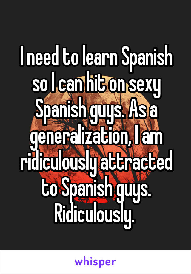 I need to learn Spanish so I can hit on sexy Spanish guys. As a generalization, I am ridiculously attracted to Spanish guys. Ridiculously. 